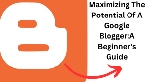 Maximizing The Potential Of A Google Blogger:A Beginner's Guide